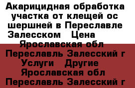 Акарицидная обработка участка от клещей,ос,шершней в Переславле-Залесском › Цена ­ 500 - Ярославская обл., Переславль-Залесский г. Услуги » Другие   . Ярославская обл.,Переславль-Залесский г.